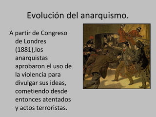 Evolución del anarquismo.
A partir de Congreso
de Londres
(1881),los
anarquistas
aprobaron el uso de
la violencia para
divulgar sus ideas,
cometiendo desde
entonces atentados
y actos terroristas.
 