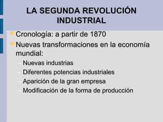LA SEGUNDA REVOLUCIÓN
INDUSTRIAL
 Cronología: a partir de 1870Cronología: a partir de 1870
 Nuevas transformaciones en la economíaNuevas transformaciones en la economía
mundial:mundial:
– Nuevas industriasNuevas industrias
– Diferentes potencias industrialesDiferentes potencias industriales
– Aparición de la gran empresaAparición de la gran empresa
– Modificación de la forma de producciónModificación de la forma de producción
 