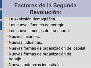 Factores de la Segunda
Revolución:
 La explosión demográfica.
 Las nuevas fuentes de energía.
 Los nuevos medios de transporte.
 Nuevos inventos.
 Nuevas industrias.
 Nuevas formas de organización del capital
 Nuevas formas de organización del
trabajo.
 Nuevas potencias industriales.
 