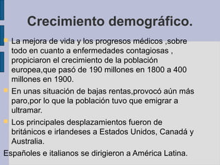Crecimiento demográfico.
 La mejora de vida y los progresos médicos ,sobre
todo en cuanto a enfermedades contagiosas ,
propiciaron el crecimiento de la población
europea,que pasó de 190 millones en 1800 a 400
millones en 1900.
 En unas situación de bajas rentas,provocó aún más
paro,por lo que la población tuvo que emigrar a
ultramar.
 Los principales desplazamientos fueron de
británicos e irlandeses a Estados Unidos, Canadá y
Australia.
Españoles e italianos se dirigieron a América Latina.
 