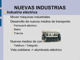 NUEVAS INDUSTRIAS
 Industria eléctrica
– Mover máquinas industriales
– Desarrollo de nuevos medios de transporte:
 Ferrocarril eléctrico
 Metro
 Tranvía
– Nuevos medios de comunicación:
 Teléfono / Telégrafo
– Vida cotidiana -> alumbrado eléctrico
 