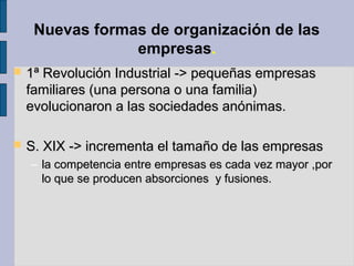 Nuevas formas de organización de las
empresas.
 1ª Revolución Industrial -> pequeñas empresas1ª Revolución Industrial -> pequeñas empresas
familiares (una persona o una familia)familiares (una persona o una familia)
evolucionaron a las sociedades anónimas.evolucionaron a las sociedades anónimas.
 S. XIX -> incrementa el tamaño de las empresasS. XIX -> incrementa el tamaño de las empresas
– la competencia entre empresas es cada vez mayor ,porla competencia entre empresas es cada vez mayor ,por
lo que se producen absorciones y fusiones.lo que se producen absorciones y fusiones.
 