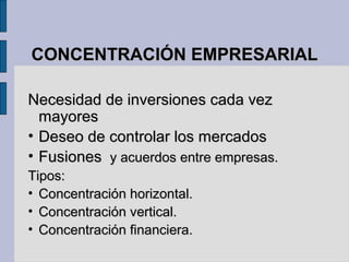 CONCENTRACIÓN EMPRESARIALCONCENTRACIÓN EMPRESARIAL
Necesidad de inversiones cada vezNecesidad de inversiones cada vez
mayoresmayores
• Deseo de controlar los mercadosDeseo de controlar los mercados
• FusionesFusiones y acuerdos entre empresas.y acuerdos entre empresas.
Tipos:Tipos:
• Concentración horizontal.Concentración horizontal.
• Concentración vertical.Concentración vertical.
• Concentración financiera.Concentración financiera.
 