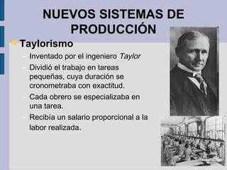 NUEVOS SISTEMAS DENUEVOS SISTEMAS DE
PRODUCCIÓNPRODUCCIÓN
 Taylorismo
– Inventado por el ingeniero Taylor
– Dividió el trabajo en tareas
pequeñas, cuya duración se
cronometraba con exactitud.
– Cada obrero se especializaba en
una tarea.
– Recibía un salario proporcional a la
labor realizada.
 