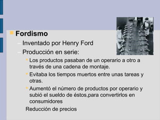  FordismoFordismo
– Inventado por Henry Ford
– Producción en serie:
 Los productos pasaban de un operario a otro a
través de una cadena de montaje.
 Evitaba los tiempos muertos entre unas tareas y
otras.
 Aumentó el número de productos por operario y
subió el sueldo de éstos,para convertirlos en
consumidores
Reducción de precios.
 