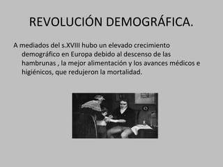 REVOLUCIÓN DEMOGRÁFICA.
A mediados del s.XVIII hubo un elevado crecimiento
demográfico en Europa debido al descenso de las
hambrunas , la mejor alimentación y los avances médicos e
higiénicos, que redujeron la mortalidad.
 