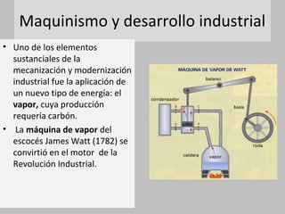 Maquinismo y desarrollo industrial
• Uno de los elementos
sustanciales de la
mecanización y modernización
industrial fue la aplicación de
un nuevo tipo de energía: el
vapor, cuya producción
requería carbón.
• La máquina de vapor del
escocés James Watt (1782) se
convirtió en el motor de la
Revolución Industrial.
 