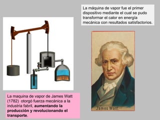 La máquina de vapor fue el primer
dispositivo mediante el cual se pudo
transformar el calor en energía
mecánica con resultados satisfactorios.
La maquina de vapor de James Watt
(1782) otorgó fuerza mecánica a la
industria fabril, aumentando la
producción y revolucionando el
transporte.
 