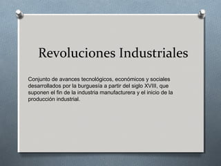 Revoluciones Industriales
Conjunto de avances tecnológicos, económicos y sociales
desarrollados por la burguesía a partir del siglo XVIII, que
suponen el fin de la industria manufacturera y el inicio de la
producción industrial.
 
