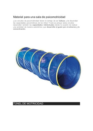 Material para una sala de psicomotricidad
¡Los circuitos de psicomotricidad tienen la ventaja de ser lúdicos y de desarrollar
las capacidades psicomotrices de los niños! Y esto es porque estos circuitos
desarrollan también las capacidades intelectuales dando la ocasión de realizar
una actividad de manera autonómica que desarrolla el gusto por el esfuerzo y la
concentración.
TÚNEL DE MOTRICIDAD
 