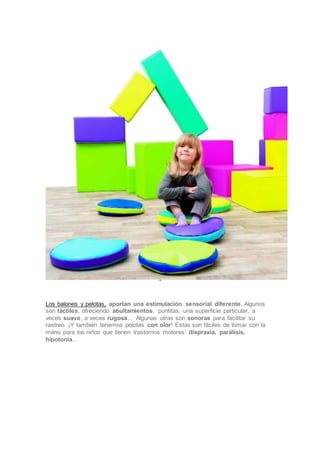 •••••
Los balones y pelotas, aportan una estimulación sensorial diferente. Algunos
son táctiles, ofreciendo abultamientos, puntitas, una superficie particular, a
veces suave, a veces rugosa… Algunas otras son sonoras para facilitar su
rastreo. ¡Y también tenemos pelotas con olor! Estas son fáciles de tomar con la
mano para los niños que tienen trastornos motores: dispraxia, parálisis,
hipotonía…
 