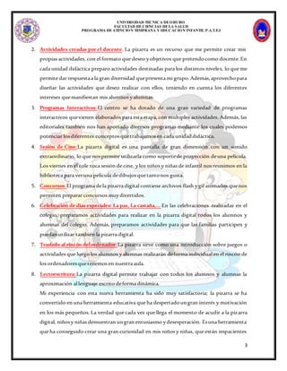 UNIVERSIDAD TECNICA DEORURO
FACULTAD DECIENCIAS DELA SALUD
PROGRAMA DEATENCION TEMPRANA Y EDUCACION INFANTIL P.A.T.E.I
3
2. Actividades creadas por el docente. La pizarra es un recurso que me permite crear mis
propias actividades, con el formato que deseo yobjetivos que pretendocomo docente.En
cada unidad didáctica preparo actividades destinadas para los distintos niveles, lo que me
permite dar respuestaa la gran diversidad quepresenta mi grupo.Además,aprovechopara
diseñar las actividades que deseo realizar con ellos, teniendo en cuenta los diferentes
intereses quemanifiestan mis alumnos yalumnas.
3. Programas Interactivos:El centro se ha dotado de una gran variedad de programas
interactivos quevienen elaborados para esta etapa,con múltiples actividades. Además, las
editoriales también nos han aportado diversos programas mediante los cuales podemos
potenciar losdiferentes conceptosquetrabajamos en cada unidaddidáctica.
4. Sesión de Cine:La pizarra digital es una pantalla de gran dimensión con un sonido
extraordinario, lo que nospermite utilizarla como soportede proyección deuna película.
Los viernes en el cole toca sesión de cine, ylos niños y niñas de infantil nos reunimos en la
biblioteca para veruna película dedibujosquetantonos gusta.
5. Concursos:El programa dela pizarra digital contiene archivos flash ygif animados quenos
permiten preparar concursos muydivertidos.
6. Celebración de días especiales: La paz, La castaña,… En las celebraciones realizadas en el
colegio, preparamos actividades para realizar en la pizarra digital todos los alumnos y
alumnas del colegio. Además, preparamos actividades para que las familias participen y
puedanutilizar también la pizarra digital.
7. Traslado al rincón delordenador:La pizarra sirve como una introducción sobre juegos o
actividades que luegolos alumnos yalumnas realizarán deforma individual en el rincón de
los ordenadoresquetenemos en nuestra aula.
8. Lectoescritura:La pizarra digital permite trabajar con todos los alumnos y alumnas la
aproximación allenguaje escrito deforma dinámica.
Mi experiencia con esta nueva herramienta ha sido muy satisfactoria; la pizarra se ha
convertido en una herramienta educativa que ha despertadoungran interés y motivación
en los más pequeños. La verdad que cada vez que llega el momento de acudir a la pizarra
digital, niñosy niñas demuestran ungran entusiasmo ydesesperación. Esuna herramienta
que ha conseguido crear una gran curiosidad en mis niños y niñas, que están impacientes
 