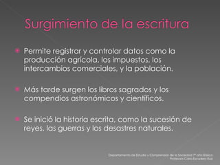 Permite registrar y controlar datos como la producción agrícola, los impuestos, los intercambios comerciales, y la población. Más tarde surgen los libros sagrados y los compendios astronómicos y científicos. Se inició la historia escrita, como la sucesión de reyes, las guerras y los desastres naturales. Departamento de Estudio y Comprensión de la Sociedad 7º año Básico Profesora Carla Escudero Ruiz 