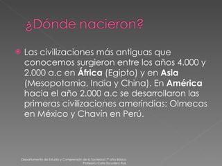 Las civilizaciones más antiguas que conocemos surgieron entre los años 4.000 y 2.000 a.c en  África  (Egipto) y en  Asia  (Mesopotamia, India y China). En  América  hacia el año 2.000 a.c se desarrollaron las primeras civilizaciones amerindias: Olmecas en México y Chavín en Perú. Departamento de Estudio y Comprensión de la Sociedad 7º año Básico Profesora Carla Escudero Ruiz 