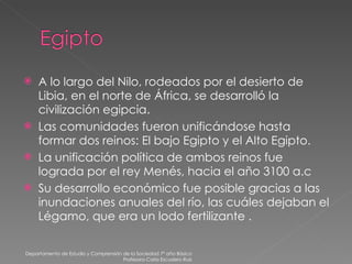 A lo largo del Nilo, rodeados por el desierto de Libia, en el norte de África, se desarrolló la civilización egipcia. Las comunidades fueron unificándose hasta formar dos reinos: El bajo Egipto y el Alto Egipto. La unificación política de ambos reinos fue lograda por el rey Menés, hacia el año 3100 a.c Su desarrollo económico fue posible gracias a las inundaciones anuales del río, las cuáles dejaban el Légamo, que era un lodo fertilizante . Departamento de Estudio y Comprensión de la Sociedad 7º año Básico Profesora Carla Escudero Ruiz 