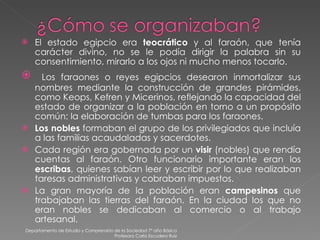 El estado egipcio era  teocrático  y al faraón, que tenía carácter divino, no se le podía dirigir la palabra sin su consentimiento, mirarlo a los ojos ni mucho menos tocarlo. Los faraones o reyes egipcios desearon inmortalizar sus nombres mediante la construcción de grandes pirámides, como Keops, Kefren y Micerinos, reflejando la capacidad del estado de organizar a la población en torno a un propósito común: la elaboración de tumbas para los faraones. Los nobles  formaban el grupo de los privilegiados que incluía a las familias acaudaladas y sacerdotes. Cada región era gobernada por un  visir  (nobles) que rendía cuentas al faraón. Otro funcionario importante eran los  escribas , quienes sabían leer y escribir por lo que realizaban taresas administrativas y cobraban impuestos. La gran mayoría de la población eran  campesinos  que trabajaban las tierras del faraón. En la ciudad los que no eran nobles se dedicaban al comercio o al trabajo artesanal. Departamento de Estudio y Comprensión de la Sociedad 7º año Básico Profesora Carla Escudero Ruiz 