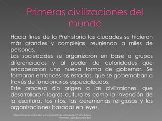 Departamento de Estudio y Comprensión de la Sociedad 7º año Básico Profesora Carla Escudero Ruiz Hacia fines de la Prehistoria las ciudades se hicieron más grandes y complejas, reuniendo a miles de personas. Las sociedades se organizaron en base a grupos diferenciados y al poder de autoridades que encabezaron una nueva forma de gobernar. Se formaron entonces los estados, que se gobernaban a través de funcionarios especializados. Este proceso dio origen a las civilizaiones, que desarrollaron logros culturales como la invención de la escritura, los ritos, las ceremonias religiosas y las organizaciones basadas en leyes. 