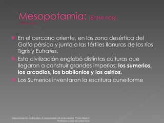 En el cercano oriente, en las zona desértica del Golfo pérsico y junto a las fértiles llanuras de los ríos Tigris y Eufrates. Esta civilización englobó distintas culturas que llegaron a construir grandes imperios:  los sumerios, los arcadios, los babilonios y los asirios. Los Sumerios inventaron la escritura cuneiforme Departamento de Estudio y Comprensión de la Sociedad 7º año Básico Profesora Carla Escudero Ruiz 