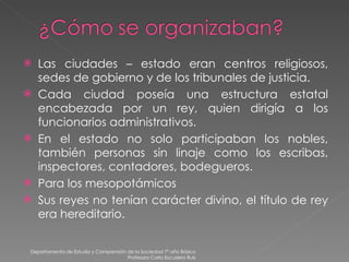 Las ciudades – estado eran centros religiosos, sedes de gobierno y de los tribunales de justicia. Cada ciudad poseía una estructura estatal encabezada por un rey, quien dirigía a los funcionarios administrativos. En el estado no solo participaban los nobles, también personas sin linaje como los escribas, inspectores, contadores, bodegueros. Para los mesopotámicos  Sus reyes no tenían carácter divino, el título de rey era hereditario. Departamento de Estudio y Comprensión de la Sociedad 7º año Básico Profesora Carla Escudero Ruiz 