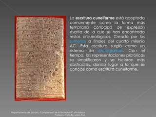 Departamento de Estudio y Comprensión de la Sociedad 7º año Básico Profesora Carla Escudero Ruiz La  escritura cuneiforme  está aceptada comúnmente como la forma más temprana conocida de expresión escrita de la que se han encontrado restos arqueológicos. Creada por los  sumerios  a finales del cuarto milenio AC. Esta escritura surgió como un sistema de  pictogramas . Con el tiempo, las representaciones pictóricas se simplificaron y se hicieron más abstractas, dando lugar a lo que se conoce como escritura cuneiforme. 