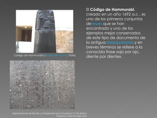 Departamento de Estudio y Comprensión de la Sociedad 7º año Básico Profesora Carla Escudero Ruiz Código de Hammurabi ( Museo del Louvre , París) El  Código de Hammurabi , creado en un año 1692 a.c , es uno de los primeros conjuntos de  leyes  que se han encontrado y uno de los ejemplos mejor conservados de este tipo de documento de la antigua  Mesopotamia  y en breves términos se refiere a la conocida frase «ojo por ojo, diente por diente». 