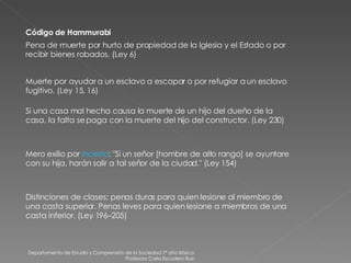 Departamento de Estudio y Comprensión de la Sociedad 7º año Básico Profesora Carla Escudero Ruiz Código de Hammurabi Pena de muerte por hurto de propiedad de la Iglesia y el Estado o por recibir bienes robados. (Ley 6) Muerte por ayudar a un esclavo a escapar o por refugiar a un esclavo fugitivo. (Ley 15, 16) Si una casa mal hecha causa la muerte de un hijo del dueño de la casa, la falta se paga con la muerte del hijo del constructor. (Ley 230) Mero exilio por  incesto : "Si un señor [hombre de alto rango] se ayuntare con su hija, harán salir a tal señor de la ciudad." (Ley 154) Distinciones de clases: penas duras para quien lesione al miembro de una casta superior. Penas leves para quien lesione a miembros de una casta inferior. (Ley 196–205) 