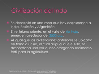 Se desarrolló en una zona que hoy corresponde a india, Pakistán y Afganistán. En el lejano oriente, en el valle del  río Indo , emergen alrededor del  2500   a.c . Al igual que las civilizaciones anteriores se ubicaba en torno a un río, el cuál al igual que el Nilo, se desbordaba una vez al año otorgando sedimento fértil para la agricultura. Departamento de Estudio y Comprensión de la Sociedad 7º año Básico Profesora Carla Escudero Ruiz 