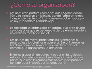 Los arios eran pastores nómades que llegaron desde irán y se instalaron en la India, donde formaron reinos independientes teocráticos, que eran gobernados por un rey y sacerdote llamado rajá. La sociedad se organizaba en castas, que eran grupos cerrados a los que se pertenecía desde el nacimiento y no existía la movilidad social. Los grupos de mayor poder eran los brahmanes o sacerdotes y los chatrias o guerreros. De ahí venían los hombres comunes llamados vaisias dedicados al comercio, la agricultura y la artesanía. Entre los grupos sin derechos ni poder en la sociedad estaban los sirvientes y esclavos llamados sudras, y los parias, que eran los grupos más pobres y desposeídos, considerados impuros por las otras castas. Departamento de Estudio y Comprensión de la Sociedad 7º año Básico Profesora Carla Escudero Ruiz 