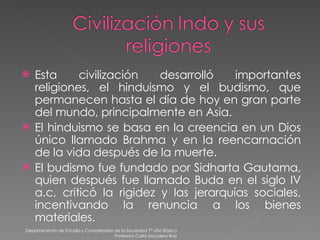 Esta civilización desarrolló importantes religiones, el hinduismo y el budismo, que permanecen hasta el día de hoy en gran parte del mundo, principalmente en Asia. El hinduismo se basa en la creencia en un Dios único llamado Brahma y en la reencarnación de la vida después de la muerte. El budismo fue fundado por Sidharta Gautama, quien después fue llamado Buda en el siglo IV a.c, criticó la rigidez y las jerarquías sociales, incentivando la renuncia a los bienes materiales. Departamento de Estudio y Comprensión de la Sociedad 7º año Básico Profesora Carla Escudero Ruiz 