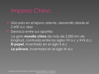 Ubicada en el lejano oriente, desarrolló desde el 2.600 a.c app Destaca entre sus aportes:  La gran  muralla china  de más de 2.000 km de longitud, contruída entre los siglos VII a.c y XVII d.c.  El papel,  inventado en el siglo II d.c La pólvora , inventada en el siglo IX d.c Departamento de Estudio y Comprensión de la Sociedad 7º año Básico Profesora Carla Escudero Ruiz 