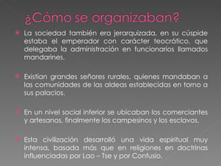 La sociedad también era jerarquizada, en su cúspide estaba el emperador con carácter teocrático, que delegaba la administración en funcionarios llamados mandarines. Existían grandes señores rurales, quienes mandaban a las comunidades de las aldeas establecidas en torno a sus palacios.  En un nivel social inferior se ubicaban los comerciantes y artesanos, finalmente los campesinos y los esclavos. Esta civilización desarrolló una vida espiritual muy intensa, basada más que en religiones en doctrinas influenciadas por Lao – Tse y por Confusio. 
