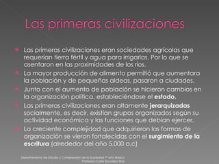 Las primeras civilizaciones eran sociedades agrícolas que requerían tierra fértil y agua para irrigarlas. Por lo que se asentaron en las proximidades de los ríos. La mayor producción de alimento permitió que aumentara la población y de pequeñas aldeas, pasaron a ciudades. Junto con el aumento de población se hicieron cambios en la organización política, estableciéndose el  estado. Las primeras civilizaciones eran altamente  jerarquizadas  socialmente, es decir, existían grupos organizados según su actividad económica y las funciones que debían ejercer. La creciente complejidad que adquirieron las formas de organización se vieron fortalecidas con el  surgimiento de la escritura  (alrededor del año 5.000 a.c) Departamento de Estudio y Comprensión de la Sociedad 7º año Básico Profesora Carla Escudero Ruiz 