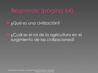 ¿Qué es una civilización? ¿Cuál es el rol de la agricultura en el surgimiento de las civilizaciones? Departamento de Estudio y Comprensión de la Sociedad 7º año Básico Profesora Carla Escudero Ruiz 