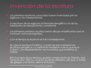 Las primeras escrituras conocidas fueron inventadas por los egipcios y los mesopotamios  La escritura de los egipcios es llamada jeroglífica y la de los habitantes de Mesopotamia cuneiforme Las primeras palabras escritas fueron dibujos simplificados que se conocen como pictografías. Con el tiempo la escritura se fue complejizando. Se crea la escritura fonética, a partir de ese momento las escrituras jeroglífica y cuneiforme tendieron a ser lo que es la nuestra: una representación de los sonidos que emitirnos al hablar.  Esto fue obra de los fenicios, pueblo comerciante de Oriente, que hacia el año 1000 a.c inventó el primer alfabeto, del que, a través de griegos y romanos, deriva el nuestro. Departamento de Estudio y Comprensión de la Sociedad 7º año Básico Profesora Carla Escudero Ruiz 