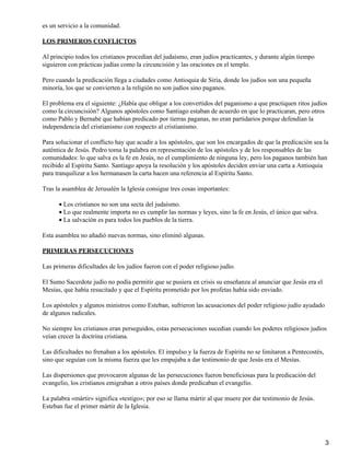 es un servicio a la comunidad.
LOS PRIMEROS CONFLICTOS
Al principio todos los cristianos procedían del judaísmo, eran judíos practicantes, y durante algún tiempo
siguieron con prácticas judías como la circuncisión y las oraciones en el templo.
Pero cuando la predicación llega a ciudades como Antioquia de Siria, donde los judíos son una pequeña
minoría, los que se convierten a la religión no son judíos sino paganos.
El problema era el siguiente: ¿Había que obligar a los convertidos del paganismo a que practiquen ritos judíos
como la circuncisión? Algunos apóstoles como Santiago estaban de acuerdo en que lo practicaran, pero otros
como Pablo y Bernabé que habían predicado por tierras paganas, no eran partidarios porque defendían la
independencia del cristianismo con respecto al cristianismo.
Para solucionar el conflicto hay que acudir a los apóstoles, que son los encargados de que la predicación sea la
auténtica de Jesús. Pedro toma la palabra en representación de los apóstoles y de los responsables de las
comunidades: lo que salva es la fe en Jesús, no el cumplimiento de ninguna ley, pero los paganos también han
recibido al Espíritu Santo. Santiago apoya la resolución y los apóstoles deciden enviar una carta a Antioquia
para tranquilizar a los hermanasen la carta hacen una referencia al Espíritu Santo.
Tras la asamblea de Jerusalén la Iglesia consigue tres cosas importantes:
Los cristianos no son una secta del judaísmo.
•
Lo que realmente importa no es cumplir las normas y leyes, sino la fe en Jesús, el único que salva.
•
La salvación es para todos los pueblos de la tierra.
•
Esta asamblea no añadió nuevas normas, sino eliminó algunas.
PRIMERAS PERSECUCIONES
Las primeras dificultades de los judíos fueron con el poder religioso judío.
El Sumo Sacerdote judío no podía permitir que se pusiera en crisis su enseñanza al anunciar que Jesús era el
Mesías, que había resucitado y que el Espíritu prometido por los profetas había sido enviado.
Los apóstoles y algunos ministros como Esteban, sufrieron las acusaciones del poder religioso judío ayudado
de algunos radicales.
No siempre los cristianos eran perseguidos, estas persecuciones sucedían cuando los poderes religiosos judíos
veían crecer la doctrina cristiana.
Las dificultades no frenaban a los apóstoles. El impulso y la fuerza de Espíritu no se limitaron a Pentecostés,
sino que seguían con la misma fuerza que les empujaba a dar testimonio de que Jesús era el Mesías.
Las dispersiones que provocaron algunas de las persecuciones fueron beneficiosas para la predicación del
evangelio, los cristianos emigraban a otros países donde predicaban el evangelio.
La palabra «mártir» significa «testigo»; por eso se llama mártir al que muere por dar testimonio de Jesús.
Esteban fue el primer mártir de la Iglesia.
3
 