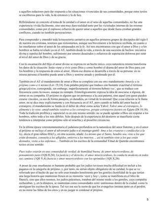a aquellos redactores para dar respuesta a las situaciones vivenciales de sus comunidades, porque estos textos
se escribieron para la vida, la de entonces y la de hoy.
Refiriéndome en concreto al tema de la caridad o el amor en el seno de aquellas comunidades, no fue una
experiencia vivida fácilmente, sino una muy dura realidad tanto por las vicisitudes internas de las mismas
comunidades, como por el espinoso esfuerzo de querer amar a aquellos que desde fuera creaban grandes
conflictos, cuando no también persecuciones.
Para comprender y entender toda la trayectoria caritativa en aquellos primeros grupos de discípulos del siglo I
de nuestra era cristiana, tenemos que remontarnos, aunque sea brevemente a la herencia recibida, en cuanto a
las enseñanzas sobre el amor de los antepasados en la fe. Así nos encontramos con que el amor a Dios y a los
hombres se había revelado ya en el AT, también desde la vida, a través de una sucesión de hechos: iniciativa
divina y repulsa del hombre; sufrimiento por amores desairados y esfuerzos de superación dolorosa por estar
al nivel del amor de Dios y de su gracia.
Con la encarnación del Hijo el amor divino se expresa en un hecho único, cuya naturaleza misma transforma
los datos de la situación: Jesús viene a vivir como Dios y como hombre el drama del amor de Dios para con
los hombres y la respuesta de estos al amor. Ahora ese drama se desarrolla a través de su persona: en su
misma persona el hombre puede amar a Dios y sentirse amado y perdonado por él.
También en el AT el mandamiento de amar a Dios se completa con ese otro mandamiento Amarás a tu
prójimo como a ti mismo (Lev 19,18). Esta palabra prójimo que traduce con bastante exactitud el término
griego plesíon, corresponde, sin embargo, imperfectamente al término hebreo rea´, que se traduce con
frecuencia como hermano, aunque no siempre. Etimológicamente expresa la idea de asociarse a alguien, de
entrar en su compañía. El prójimo es alguien que no pertenece a la casa paterna, sino aquel con quien pueden
crearse vínculos, ya sea de forma pasajera, ya duradera, en virtud de la amistad. Que a esa relación se le llame
amor, no se dice muy explícitamente y con frecuencia en el AT, pero cuando se habla del amor hacia el
extranjero, el mandamiento se funda en el deber de obrar como actúa Yahvé: Yahvé ama al extranjero, lo
alimenta y lo viste; amad también vosotros a los extranjeros, porque extranjeros fuisteis en Egipto (Dt 10,18).
Toda la tradición profética y sapiencial va en este mismo sentido: no se puede agradar a Dios sin respetar a los
hombres, sobre todo a los más débiles. Sólo después de la experiencia del destierro se manifiesta cierta
tendencia a interpretar como prójimo sólo al israelita y al prosélito circunciso.
En la última época veterotestamentaria el judaísmo profundiza en la naturaleza del amor fraterno, y en el amor
al prójimo se incluye el amor al adversario judío o al enemigo gentil: Ama a las criaturas y condúcelas a la
ley, decía el gran rabino Hilel y, en otra ocasión, añade: Lo mismo que el Santo, bendito sea, viste a los que
están desnudos, consuela a los afligidos, entierra a los muertos..., así tú también viste a los que están
desnudos, visita a los enfermos.... También en los escritos de la comunidad Yihad de Qumrân encontramos
textos en ese sentido:
Pues todos estarán en una comunidad de verdad, de humildad buena, de amor misericordioso, de
pensamiento justo (1QS II,24); La justicia y el derecho, el amor misericordioso, la conducta modesta en todos
sus caminos (1QS V,4) Justicia y amor misericordioso con los oprimidos (1QS X,26).
A pesar de esas enseñanzas es bastante probable que los judíos tuviesen mucha dificultad en incluir a los
paganos en la categoría de prójimo, y, por tanto, no serían objeto obligatorio de su caridad, lo que se ve
reforzado por el hecho de que no sólo eran tratados hostilmente por los gentiles (hostilidad de la que tenían
una larga historia que mantenían fresca en su memoria −ayer y hoy−, como se manifiesta en el libro de
Daniel), sino que ellos mismos, los judíos palestinos, trataban del mismo modo a los gentiles, cuya compañía
rechazaban; y, en la diáspora, se mantenían como comunidades semi−autónomas dentro de la ciudad, como lo
atestiguan los escritos de la época. Tal vez esa sea la razón de que los evangelios insistan tanto en el perdón,
en no mirar las faltas de los otros y en no juzgar ni condenar al prójimo.
5
 