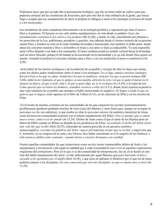 Podríamos decir que por un lado iba el pensamiento teológico, que fue un buen caldo de cultivo para que
pudiesen enraizar ahí las enseñanzas de Jesucristo, pero por otro iba la vida ordinaria de la gente, que nunca
llegó a aceptar que ese mandamiento de amor al prójimo le obligase a amar a los enemigos acérrimos de Israel
y a los increyentes.
Las enseñanzas de Jesús empalman directamente con la teología profética y sapiencial que unía el amor a
Dios y al prójimo. Él fusionó en uno sólo ambos mandamientos, no sólo desde su palabra: Estos dos
mandamientos sostienen la ley entera y los profetas (Mt 22,40), y desde su vida, entendiendo por prójimo a
los proscritos de la Ley: publicanos, pecadores y gentiles, sino además desde el mismo misterio de su persona:
siendo Dios y hombre no sólo en él están fundidas divinidad y humanidad, sino también el doble amor: desde
ahora los creyentes amaran a Dios y al hombre en Jesús y ese amor se hará ya indisoluble. Ya será imposible
amar a Dios dejando a un lado a los semejantes. El amor unidireccional en sentido vertical hacia la divinidad,
será un amor falseado, porque la divinidad se ha encarnado en la humanidad y es en ella donde Dios quiere ser
amado. Amando al prójimo el creyente cristiano ama a Dios y sin esa mediación el amor es mentiroso (1Jn
4,20).
Jesús bebió de las fuentes teológicas y de la tradición de su pueblo y recogió de ellas lo mejor que tenían,
como los dichos judeo−tradicionales sobre el amor a los enemigos: Yo os digo, amad a vuestros enemigos,
haced el bien a los que os odian, bendecid a los que os maldicen, orad por los que os ponen trampas (Mt
5,44); sobre la no violencia; al que te golpee en una mejilla, ofrécele la otra y al que te quite el manto no le
niegues la túnica; al que te pide, dale y al que te quite algo, no se lo reclames (Lc 6,29); y la regla de oro:
Como queréis que os traten los hombres, tratadlos vosotros a ellos (Lc 6,31), donde Jesús expresa en positivo
una vieja sentencia de su pueblo que siempre se había mencionado en negativo: No hagas a nadie lo que no
quieres que te hagan, como aparece en el libro de Tobías (4,15), en las máximas de Hilel y en los escritos de
Filón.
En la mente de muchos cristianos de las comunidades de las que surgieron los escritos neotestamentarios
posiblemente quedaron grabados muchos de estos logia del Maestro y otras frases que, aunque no recogían la
ipsissima vox (la voz auténtica), sí que estaba en ellas la ipsissima intentio (la auténtica intención) de Jesús,
como hicieron las comunidades joánicas con el último mandamiento del Señor: Esto os mando, que os améis
unos a otros, como yo os he amado (Jn 13,34). Dichos de Jesús como el que el autor de los Hechos pone en
labios de Pablo cuando en Mileto se despide de los presbíteros de Éfeso. recordando el dicho del Señor Jesús:
más vale dar que recibir (Hch 20,35), expresado de manera parecida en un agrapha canónico
extraevangélico: recordar las palabras del Señor: mayor felicidad hay en dar que en recibir; o aquel otro que
S. Jerónimo, en su exégesis de la carta a los Efesios, dice haber encontrado en el Evangelio de los Hebreos: y
sólo entonces debéis estar contentos :cuando miréis a vuestros hermanos con caridad.
Fueron aquellas comunidades las que conservaron como un rico tesoro innumerables dichos de Jesús y los
interpretaron y los hicieron vida según la realidad que a cada comunidad le tocó vivir en aquellas experiencias
originarias del cristianismo. Pero en lo que sí se dio unanimidad de interpretación, fue en en la fusión en uno
solo del doble mandamiento del amor, vivido radicalmente por aquel Maestro que pasó haciendo el bien y
curando a los oprimidos por el diablo (Hch 10,38), y que sería en adelante el distintivo por el que los de fuera
podrían conocer a los discípulos: En esto conocerán que sois mis discípulos, en que os amáis unos a otros (Jn
13,34).
6
 