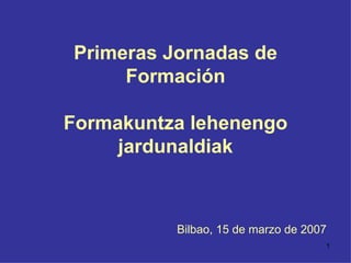 Primeras Jornadas de Formación Formakuntza lehenengo jardunaldiak Bilbao, 15 de marzo de 2007 