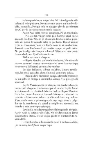 18
—No quería hacer lo que hizo. Ni la inteligencia ni la
voluntad lo impulsaron. Normalmente, este es un hombre lú­
cido, tranquilo. ¿Por qué se le va a juzgar? ¿Por lo que siempre
es? ¿O por lo que accidentalmente le sucedió?
Aarón Azar sabía respirar con pausa. Ni un murmullo.
—No seré tan vulgar como para hacerles creer que el
acusado está loco. No, no en el sentido del diccionario: priva­
ción del juicio. El acusado sabía lo que hacía. Pero el asesino
repite su crimen una y otra vez. Rayón no es un asesino habitual.
Eso está claro. Rayón obró por una fuerza que no pudo evitar.
No por inteligencia. No por voluntad. Sólo como conclusión
indeseada de una fijación intermitente.
Todos miraron al abogado.
—Rayón Merci es un loco intermitente. No merece la
muerte terminal, merece un compromiso entre la muerte que
no merece y la libertad que no sabe emplear.
Los ojos brillantes, la boca sin labios, la nariz temblo­
rosa, las orejas acusadas, el pelo inmóvil como una peluca.
—Rayón Merci merece un castigo. Merece la protección
de un asilo. Se protege a un hombre errado. Y se protege a la
sociedad.
Rayón Merci escuchó en silencio, con la cabeza baja, las
razones del abogado, confirmadas por el jurado. Rayón Merci
sería internado en el asilo del doctor Ludens. Rayón Merci no
iría a dar con sus huesos en la cárcel. No soy un criminal, co­
menzó a referirse como lo haría de allí en adelante, soy un loco.
Y ese hombre con el gorro negro y la toga negra tiene la culpa.
En vez de mandarme a la cárcel a cumplir una sentencia, me
manda al manicomio para siempre.
Levantó la mirada para grabarse la imagen del abogado,
Aarón Azar, su defensor de oficio. No olvidarlo nunca. Jamás
perdonarle la ofensa, esto es lo que quedó en el interior de Ra­
yón Merci.
—Este hombre se llama Aarón Azar. Y me ha ofendido.
¡Yo no estoy loco! ¡Yo sé lo que hago!
Federico en su balcon int.indd 18 27/09/12 16:36
 