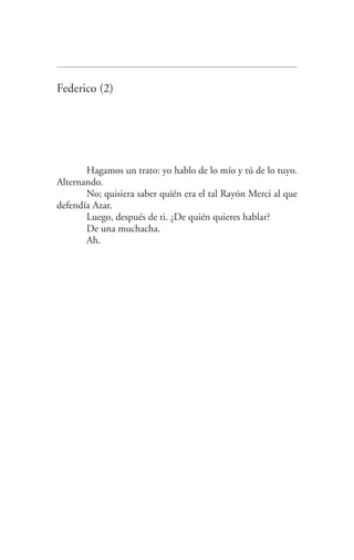 Federico (2)
Hagamos un trato: yo hablo de lo mío y tú de lo tuyo.
Alternando.
No; quisiera saber quién era el tal Rayón Merci al que
defendía Azar.
Luego, después de ti. ¿De quién quieres hablar?
De una muchacha.
Ah.
Federico en su balcon int.indd 19 27/09/12 16:36
 