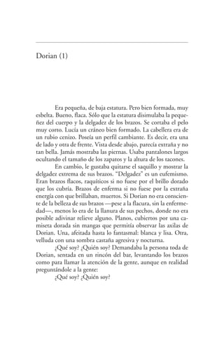 Dorian (1)
Era pequeña, de baja estatura. Pero bien formada, muy
esbelta. Bueno, flaca. Sólo que la estatura disimulaba la peque­
ñez del cuerpo y la delgadez de los brazos. Se cortaba el pelo
muy corto. Lucía un cráneo bien formado. La cabellera era de
un rubio cenizo. Poseía un perfil cambiante. Es decir, era una
de lado y otra de frente. Vista desde abajo, parecía extraña y no
tan bella. Jamás mostraba las piernas. Usaba pantalones largos
ocultando el tamaño de los zapatos y la altura de los tacones.
En cambio, le gustaba quitarse el saquillo y mostrar la
delgadez extrema de sus brazos. “Delgadez” es un eufemismo.
Eran brazos flacos, raquíticos si no fuese por el brillo dorado
que los cubría. Brazos de enferma si no fuese por la extraña
energía con que brillaban, muertos. Si Dorian no era conscien­
te de la belleza de sus brazos —pese a la flacura, sin la enferme­
dad—, menos lo era de la llanura de sus pechos, donde no era
posible adivinar relieve alguno. Planos, cubiertos por una ca­
miseta dorada sin mangas que permitía observar las axilas de
Dorian. Una, afeitada hasta lo fantasmal: blanca y lisa. Otra,
velluda con una sombra castaña agresiva y nocturna.
¿Qué soy? ¿Quién soy? Demandaba la persona toda de
Dorian, sentada en un rincón del bar, levantando los brazos
como para llamar la atención de la gente, aunque en realidad
preguntándole a la gente:
¿Qué soy? ¿Quién soy?
Federico en su balcon int.indd 20 27/09/12 16:36
 