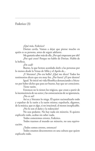Federico (3)
¿Qué más, Federico?
Dorian cavila. Vamos a dejar que piense mucho en
quién es su persona, antes de seguir adelante.
Me gustaría saber más de ella. ¿Por qué empezaste por ahí?
¿Por qué crees? Porque no hablo de Dorian. Hablo de
la belleza.
¿De cuál?
Bueno, la que hemos acordado darle a las personas por
lo menos desde la Venus de Milo y el Apolo de...
¿Y Sócrates? ¿No era bello? ¿Qué me dices? Todos los
testimonios dicen que era muy feo. ¿Por fuera? ¿O por dentro?
Igual. Yo inicié mi vida filosófica denunciando a Sócra­
tes por haber dicho que para ser bueno, hay que ser consciente.
Tiene razón.
Entonces no la tienen los trágicos, que crean a partir de
la inconsciencia de sus actos y las consecuencias de su ignorancia.
¿No es así?
Así es y Sócrates lo niega. Él quiere racionalizarlo todo
y expulsar de la razón a la razón misma; expulsarla, digamos,
de la música, que es algo, si no irracional, al menos inexplicable.
¿No lo son el daño y la redención?
No seas pedante. No hay nada sin misterio. Si quieres
explicarlo todo, acabas sin saber nada.
Todos cometemos errores, Federico.
Todos traemos al mundo un misterio, no una equivo­
cación.
¿Todos somos errores, entonces?
Todos estamos descontentos en una cultura que quiere
explicarlo todo.
Federico en su balcon int.indd 21 27/09/12 16:36
 
