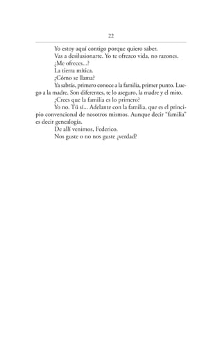 22
Yo estoy aquí contigo porque quiero saber.
Vas a desilusionarte. Yo te ofrezco vida, no razones.
¿Me ofreces...?
La tierra mítica.
¿Cómo se llama?
Ya sabrás, primero conoce a la familia, primer punto. Lue­
go a la madre. Son diferentes, te lo aseguro, la madre y el mito.
¿Crees que la familia es lo primero?
Yo no. Tú sí... Adelante con la familia, que es el princi­
pio convencional de nosotros mismos. Aunque decir “familia”
es decir genealogía.
De allí venimos, Federico.
Nos guste o no nos guste ¿verdad?
Federico en su balcon int.indd 22 27/09/12 16:36
Queda prohibida, salvo excepción prevista en la ley, cualquier forma de reproducción, distribución,
comunicación pública y transformación de esta obra sin contar con autorización de los titulares de
propiedad intelectual. La infracción de los derechos mencionados puede ser constitutiva de delito
contra la propiedad intelectual (arts. 270 y ss. Código Penal).
 