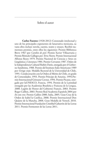 Sobre el autor
Carlos Fuentes (1928-2012) Connotado intelectual y
uno de los principales exponentes de lanarrativa mexicana, su
vasta obra incluye novela, cuento, teatro y ensayo. Recibió nu-
merosos premios, entre ellos los siguientes: Premio Biblioteca
Breve 1967 por Cambio de piel. Premio Xavier Villaurrutia y
Premio Rómulo Gallegos por Terra Nostra. Premio Internacional
Alfonso Reyes 1979. Premio Nacional de Ciencias y Artes en
Lingüística y Literatura 1984. Premio Cervantes 1987. Orden de
la Independencia Cultural Rubén Darío, otorgada por el Gobier-
no Sandinista, 1988. Premio del Instituto Italo-Americano 1989
por Gringo viejo. Medalla Rectoral de la Universidad de Chile,
1991. Condecoración con la Orden al Mérito de Chile, en grado
de Comendador, 1993. Premio Príncipe de Asturias, 1994.Pre-
mio Internacional Grinzane Cavour, 1994. Premio Picasso, otor-
gado por laUNESCO, Francia, 1994. Premio de la Latinidad
otorgado por las Academias Brasileña y Francesa de la Lengua,
2000. Legión de Honor del Gobierno Francés, 2003. Premio
Roger Caillois, 2003. Premio Real Academia Española 2004 por
En esto creo. Premio Galileo 2000, Italia, 2005. Gran Cruz de la
Orden de Isabel la Católica, 2008. Premio Internacional Don
Quijote de la Mancha, 2008. Gran Medalla de Verneil, 2010.
Premio Internacional Fundación Cristóbal Gabarrón de las Letras
2011. Premio Formentor de las Letras 2011.
Federico en su balcon.indd 299 04/10/12 10:32
 
