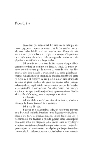 Federico (1)
Lo conocí por casualidad. Era una noche más que ca­
liente, pegajosa, enojosa, inquieta. Una de esas noches que no
alivian el calor del día, sino que lo aumentan. Como si el día
acumulase, hora tras hora, su propia temperatura sólo para sol­
tarla, toda junta, al morir la tarde, entregársela, como una novia
plomiza y mancillada, a la larga noche.
Salí de mi cuarto sin ventilación, esperando que el bal­
cón me acordase un mínimo de frescura. Nada. La noche ex­
terna era más oscura que la interna. A pesar de todo, me dije,
estar al aire libre pasada la medianoche es, acaso psicológica­
mente, más amable que encontrarse encerrado sobre una cama
húmeda con el espectro de mi propio sudor; una almohada
arrojada al piso; muebles de invierno; tapetes ralos; paredes
cubiertas de un papel risible, pues mostraba escenas de Navidad
y un Santaclós muerto de risa. No había baño. Una bacinica
sonriente, un aguamanil con jarrón de agua —vacío—. Toallas
viejas. Un jabón con grietas arrugado por los años.
Y el balcón.
Salí decidido a recibir un aire, si no fresco, al menos
distinto del horno inmóvil de la recámara.
Salí y me distraje.
Y es que en el balcón de al lado, un hombre se apoyaba
en el barandal y miraba intensamente a la gran avenida, despo­
blada a esta hora. Lo miré, con menos intensidad que su visión
nocturna. No me devolvió la mirada. ¿Quién sabe? Unas espesas
cejas caían sobre sus párpados. ¿Qué decía? Unos bigotes largos
y tupidos ocultaban su boca. Sólo que entre ambos —cejas, bi­
gote— aparecía una desnudez que al principio juzgué impúdica,
como si el solo hecho de ser áreas limpias las hiciese tan desnudas
Federico en su balcon int.indd 11 27/09/12 16:36
 