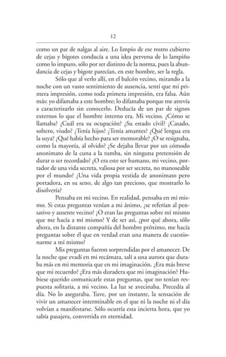 12
como un par de nalgas al aire. Lo limpio de ese rostro cubierto
de cejas y bigotes conducía a una idea perversa de lo lampiño
como lo impuro, sólo por ser distinto de la norma, pues la abun­
dancia de cejas y bigote parecían, en este hombre, ser la regla.
Sólo que al verlo allí, en el balcón vecino, mirando a la
noche con un vasto sentimiento de ausencia, sentí que mi pri­
mera impresión, como toda primera impresión, era falsa. Aún
más: yo difamaba a este hombre; lo difamaba porque me atrevía
a caracterizarlo sin conocerlo. Deducía de un par de signos
externos lo que el hombre interno era. Mi vecino. ¿Cómo se
llamaba? ¿Cuál era su ocupación? ¿Su estado civil? ¿Casado,
soltero, viudo? ¿Tenía hijos? ¿Tenía amantes? ¿Qué lengua era
la suya? ¿Qué había hecho para ser memorable? ¿O se resignaba,
como la mayoría, al olvido? ¿Se dejaba llevar por un cómodo
anonimato de la cuna a la tumba, sin ninguna pretensión de
durar o ser recordado? ¿O era este ser humano, mi vecino, por­
tador de una vida secreta, valiosa por ser secreta, no manoseable
por el mundo? ¿Una vida propia vestida de anonimato pero
portadora, en su seno, de algo tan precioso, que mostrarlo lo
disolvería?
Pensaba en mi vecino. En realidad, pensaba en mí mis­
mo. Si estas preguntas venían a mi ánimo, ¿se referían al pen­
sativo y ausente vecino? ¿O eran las preguntas sobre mí mismo
que me hacía a mí mismo? Y de ser así, ¿por qué ahora, sólo
ahora, en la distante compañía del hombre próximo, me hacía
preguntas sobre él que en verdad eran una manera de cuestio­
narme a mí mismo?
Mis preguntas fueron sorprendidas por el amanecer. De
la noche que evadí en mi recámara, salí a una aurora que dura­
ba más en mi memoria que en mi imaginación. ¿Era más breve
que mi recuerdo? ¿Era más duradera que mi imaginación? Hu­
biese querido comunicarle estas preguntas, que no tenían res­
puesta solitaria, a mi vecino. La luz se avecinaba. Precedía al
día. No lo aseguraba. Tuve, por un instante, la sensación de
vivir un amanecer interminable en el que ni la noche ni el día
volvían a manifestarse. Sólo ocurría esta incierta hora, que yo
sabía pasajera, convertida en eternidad.
Federico en su balcon int.indd 12 27/09/12 16:36
 