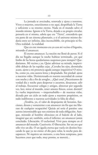 13
La jornada se avecinaba, renovada y ajena a nosotros.
Vivos o muertos, estuviésemos o no aquí, despoblada la Tierra
y suficiente a su retorno eterno. Nada en el mundo salvo el
mundo mismo. Ignoro si la Tierra, dejada a su propio circular,
pensaría en sí misma, sabría que era “Tierra”, entendería que
era parte de un sistema planetario, y si el universo mismo du­
daría entre ser infinito, idea inconcebible, sin principio ni fin.
Otra realidad. La realidad.
Que en este momento era yo con mi vecino el bigotón,
mirando el amanecer.
El eterno amanecer. La noción me llenó de pavor. Si el
día no llegaba aunque la noche hubiese terminado, ¿en qué
limbo de las horas quedaríamos suspensos para siempre? Que­
daríamos. Mi vecino y yo. Quise adivinar su mirada, imprevi­
sible debajo de las tupidas cejas. ¿Cerraba los ojos, dormitaba
acaso, ajeno a mi presencia aguda aunque inquisitiva? O mira­
ba, como yo, esta aurora lenta y despiadada. Sin piedad: ajena
a nuestras vidas. Desinteresada en nuestra necesidad de contar
con noche y día a fin de arreglar... ¿Qué cosa? ¿Necesitamos de
verdad día y noche para despertar o asearnos, desayunar, salir
al trabajo, frecuentar colegas y amigos, almorzar por segunda
vez, leer, mirar al mundo, tener amores físicos, cenar, dormir?
La vuelta impenitente —imperturbable— de nuestras vidas,
dictada por un ciclo en todo ajeno a nuestros propósitos, en
todo indiferente a nuestras actividades (o falta de ellas).
¿Tendría, yo, el valor de despojarme de horarios, fun­
ciones, deseos y someterme a un amanecer sin fin que me libe­
rase de cualquier ocupación? Quizás así sería el paraíso: una
aurora interminable que nos eximiese de toda obligación. Aun­
que, mirando al hombre silencioso en el balcón de al lado,
imaginé que así, también, sería el infierno: un amanecer jamás
concluido. Liberación. O esclavitud. Vivir para siempre en el
amanecer del mundo. Cautiverio. O liberación. Ser un ave que
sólo vive un día. O un águila eterna que vuela sin destino bus­
cando lo que ya no existe: el día para volar, la noche para de­
saparecer. Ni siquiera un meteoro, a esta hora temprana, para
hacernos creer que todo, muy pronto, se moverá...
Federico en su balcon int.indd 13 27/09/12 16:36
 