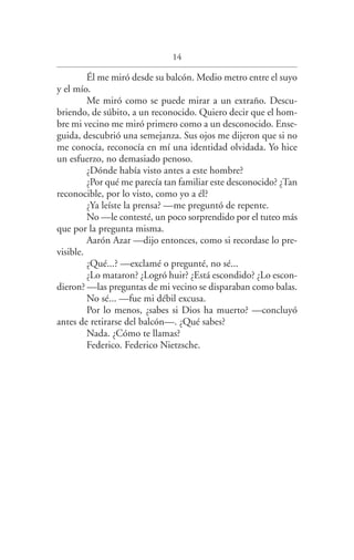 14
Él me miró desde su balcón. Medio metro entre el suyo
y el mío.
Me miró como se puede mirar a un extraño. Descu­
briendo, de súbito, a un reconocido. Quiero decir que el hom­
bre mi vecino me miró primero como a un desconocido. Ense­
guida, descubrió una semejanza. Sus ojos me dijeron que si no
me conocía, reconocía en mí una identidad olvidada. Yo hice
un esfuerzo, no demasiado penoso.
¿Dónde había visto antes a este hombre?
¿Por qué me parecía tan familiar este desconocido? ¿Tan
reconocible, por lo visto, como yo a él?
¿Ya leíste la prensa? —me preguntó de repente.
No —le contesté, un poco sorprendido por el tuteo más
que por la pregunta misma.
Aarón Azar —dijo entonces, como si recordase lo pre­
visible.
¿Qué...? —exclamé o pregunté, no sé...
¿Lo mataron? ¿Logró huir? ¿Está escondido? ¿Lo escon­
dieron? —las preguntas de mi vecino se disparaban como balas.
No sé... —fue mi débil excusa.
Por lo menos, ¿sabes si Dios ha muerto? —concluyó
antes de retirarse del balcón—. ¿Qué sabes?
Nada. ¿Cómo te llamas?
Federico. Federico Nietzsche.
Federico en su balcon int.indd 14 27/09/12 16:36
 