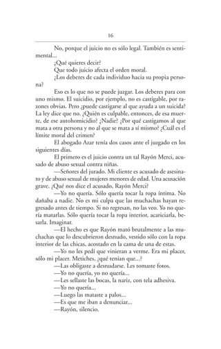 16
No, porque el juicio no es sólo legal. También es senti­
mental...
¿Qué quieres decir?
Que todo juicio afecta el orden moral.
¿Los deberes de cada individuo hacia su propia perso­
na?
Eso es lo que no se puede juzgar. Los deberes para con
uno mismo. El suicidio, por ejemplo, no es castigable, por ra­
zones obvias. Pero ¿puede castigarse al que ayuda a un suicida?
La ley dice que no. ¿Quién es culpable, entonces, de esa muer­
te, de ese autohomicidio? ¿Nadie? ¿Por qué castigamos al que
mata a otra persona y no al que se mata a sí mismo? ¿Cuál es el
límite moral del crimen?
El abogado Azar tenía dos casos ante el juzgado en los
siguientes días.
El primero es el juicio contra un tal Rayón Merci, acu­
sado de abuso sexual contra niñas.
—Señores del jurado. Mi cliente es acusado de asesina­
to y de abuso sexual de mujeres menores de edad. Una acusación
grave. ¿Qué nos dice el acusado, Rayón Merci?
—Yo no quería. Sólo quería tocar la ropa íntima. No
dañaba a nadie. No es mi culpa que las muchachas hayan re­
gresado antes de tiempo. Si no regresan, no las veo. Yo no que­
ría matarlas. Sólo quería tocar la ropa interior, acariciarla, be­
sarla. Imaginar.
—El hecho es que Rayón mató brutalmente a las mu­
chachas que lo descubrieron desnudo, vestido sólo con la ropa
interior de las chicas, acostado en la cama de una de estas.
—Yo no les pedí que vinieran a verme. Era mi placer,
sólo mi placer. Metiches, ¿qué tenían que...?
—Las obligaste a desnudarse. Les tomaste fotos.
—Yo no quería, yo no quería...
—Les sellaste las bocas, la nariz, con tela adhesiva.
—Yo no quería...
—Luego las mataste a palos...
—Es que me iban a denunciar...
—Rayón, silencio.
Federico en su balcon int.indd 16 27/09/12 16:36
 