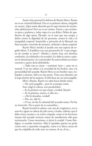 17
Aarón Azar presentó la defensa de Rayón Merci. Rayón
no es un criminal habitual. Esta es su primera ofensa, ténganlo
en cuenta. ¿Que sentía obsesión por la ropa interior de mucha­
chas adolescentes? Esto no es un crimen. Entrar a una recáma­
ra ajena a probarse y robar ropa sí es un delito. Delito de apo­
derarse de algo ajeno. Elevado, en el caso que nos ocupa, a
delito contra la dignidad de las personas, contra la vida y la
integridad corporal, homicidio y privación de la libertad con
fines sexuales, retención de menores, violación y abuso corporal.
Rayón Merci miraba al jurado con una especie de or­
gullo idiota. Y al público con una presunción de “a que ningu­
no de ustedes se atreve”. Miraba a Aarón Azar con absoluta
confusión: ¿Lo defendía o lo acusaba? ¿Le daba la razón a quie­
nes lo denunciaron? ¿Lo traicionaba? Su rostro delató un temor
creciente a quien decía defenderlo.
—Todo esto es cierto —continuó Azar—, pero no es
normal. Y no me refiero a la severidad de los hechos, sino a la
personalidad del acusado. Rayón Merci es un hombre sano, tra­
bajador y juicioso. Salvo en este punto. Tiene una obsesión con
la ropa interior de las mujeres. Si sólo fuese así, no sería juzgable.
Miró a Rayón. Rayón no sabía hacia dónde mirar.
—No sería juzgable... pero lo es porque mató.
Azar colgó la cabeza, con pesadumbre.
—Es la primera vez que matas, ¿verdad, Rayón?
—Sí, la primera, nunca, si ellas no...
—¿No lo deseabas, verdad?
—No, no, sólo la...
—O sea, no fue la voluntad del acusado matar. No fue
su intención. No es parte de su costumbre...
Rayón levantó la cabeza, con cara de vergüenza y no se
atrevió a agitar su cabeza de pelo corto y rizado, cobrizo, que le
daba cierto encanto a su rostro crispado, como si las facciones
innatas del acusado tuviesen temor de manifestarse sólo para
traicionarlo. Como mentiroso, si decía la verdad. Como fide­
digno, si contaba mentiras. Sólo le quedaba apretar un puño
contra otro y separarlos enseguida, como si se diera cuenta de
que las culpables de todo eran sus manos, él no, él no...
Federico en su balcon int.indd 17 27/09/12 16:36
 